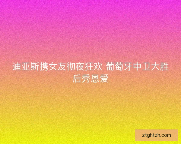 迪亚斯携女友彻夜狂欢 葡萄牙中卫大胜后秀恩爱