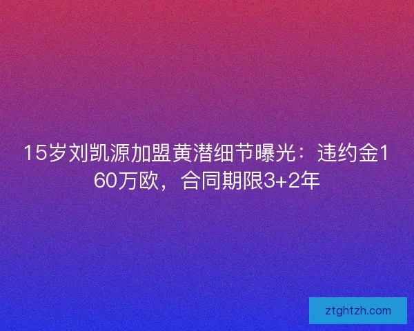 15岁刘凯源加盟黄潜细节曝光：违约金160万欧，合同期限3+2年