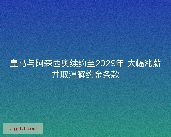 皇马与阿森西奥续约至2029年 大幅涨薪并取消解约金条款