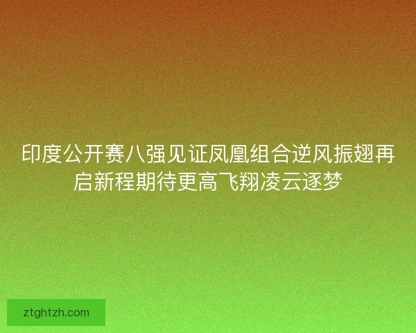 印度公开赛八强见证凤凰组合逆风振翅再启新程期待更高飞翔凌云逐梦
