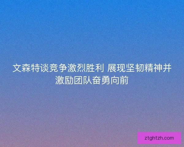 文森特谈竞争激烈胜利 展现坚韧精神并激励团队奋勇向前
