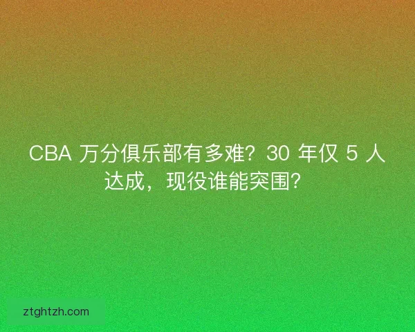 CBA 万分俱乐部有多难？30 年仅 5 人达成，现役谁能突围？