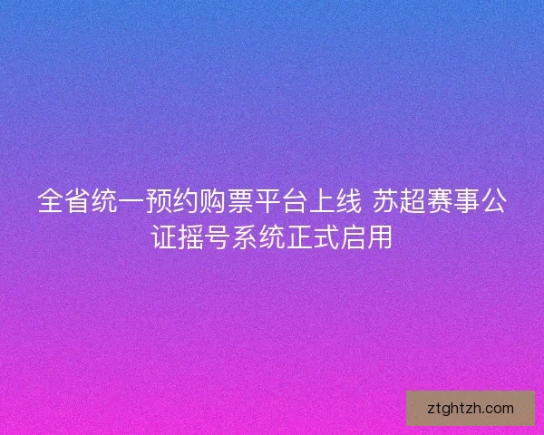 全省统一预约购票平台上线 苏超赛事公证摇号系统正式启用