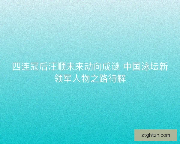 四连冠后汪顺未来动向成谜 中国泳坛新领军人物之路待解
