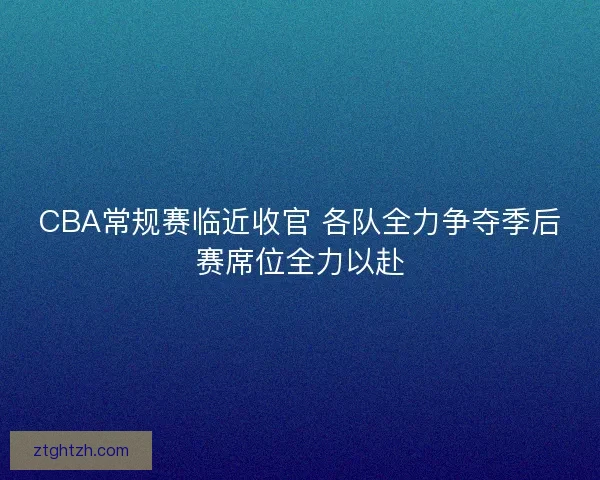 CBA常规赛临近收官 各队全力争夺季后赛席位全力以赴