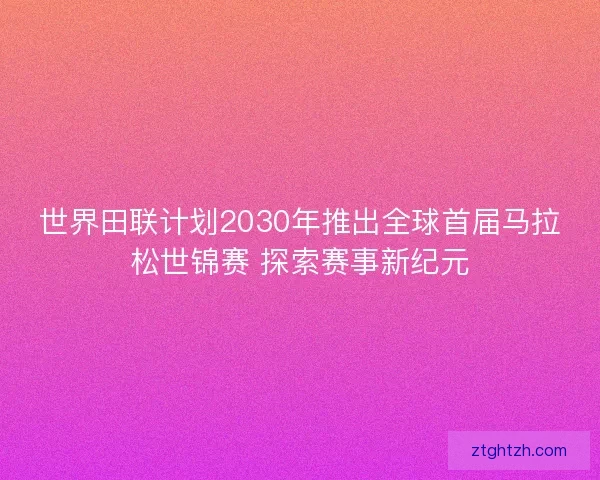 世界田联计划2030年推出全球首届马拉松世锦赛 探索赛事新纪元