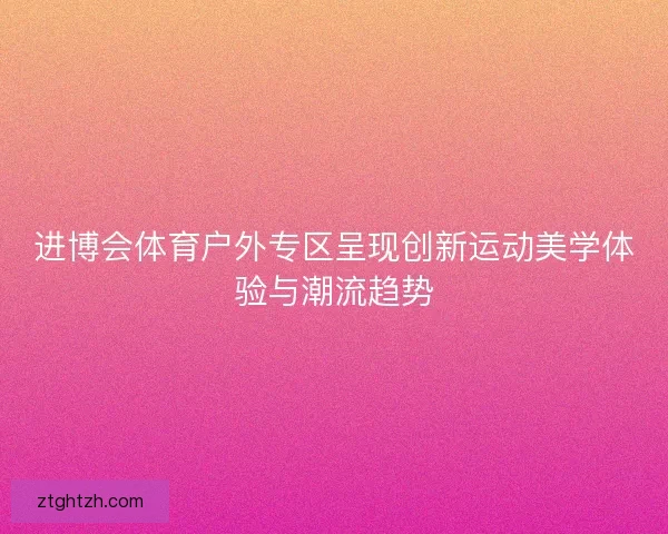 进博会体育户外专区呈现创新运动美学体验与潮流趋势