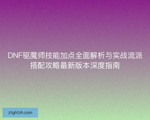 DNF驱魔师技能加点全面解析与实战流派搭配攻略最新版本深度指南