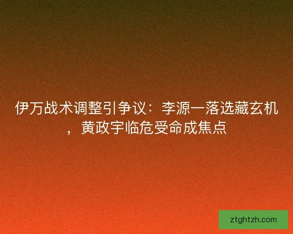 伊万战术调整引争议：李源一落选藏玄机，黄政宇临危受命成焦点