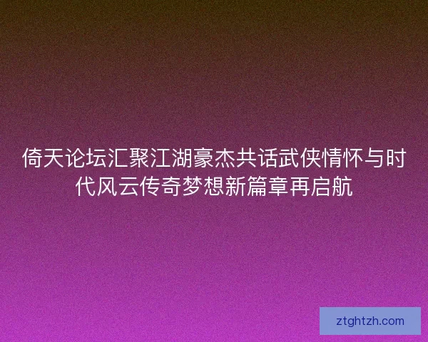 倚天论坛汇聚江湖豪杰共话武侠情怀与时代风云传奇梦想新篇章再启航