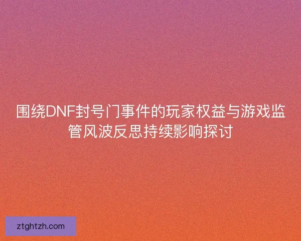 围绕DNF封号门事件的玩家权益与游戏监管风波反思持续影响探讨