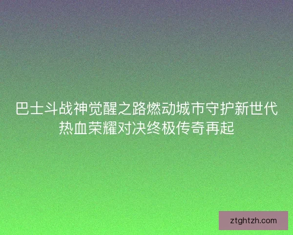 巴士斗战神觉醒之路燃动城市守护新世代热血荣耀对决终极传奇再起