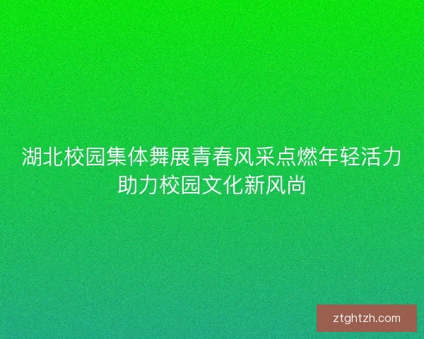 湖北校园集体舞展青春风采点燃年轻活力助力校园文化新风尚