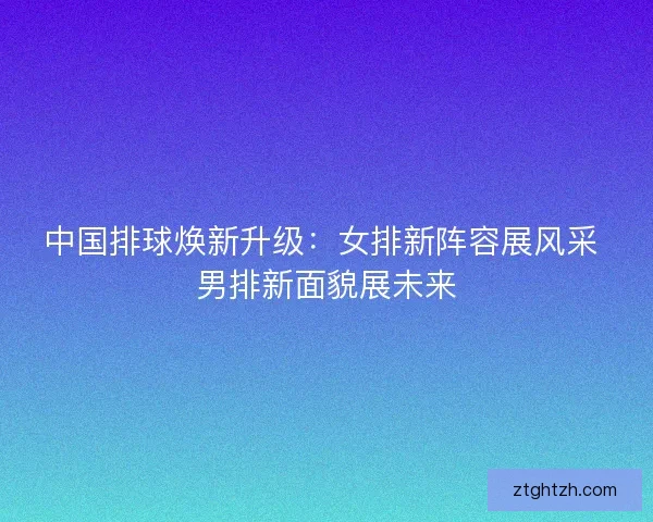 中国排球焕新升级：女排新阵容展风采 男排新面貌展未来