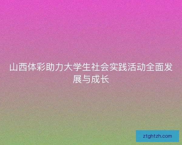 山西体彩助力大学生社会实践活动全面发展与成长 山西体彩助力大学生社会实践活动全面发展与成长