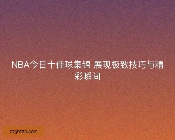 NBA今日十佳球集锦 展现极致技巧与精彩瞬间 NBA今日十佳球集锦 展现极致技巧与精彩瞬间