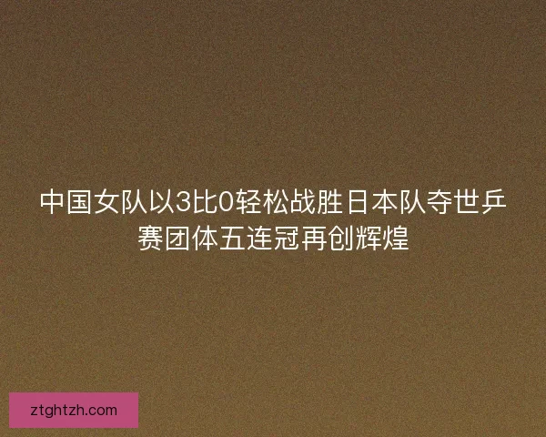 中国女队以3比0轻松战胜日本队夺世乒赛团体五连冠再创辉煌