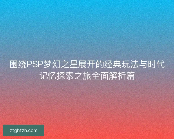 围绕PSP梦幻之星展开的经典玩法与时代记忆探索之旅全面解析篇 围绕PSP梦幻之星展开的经典玩法与时代记忆探索之旅全面解析篇