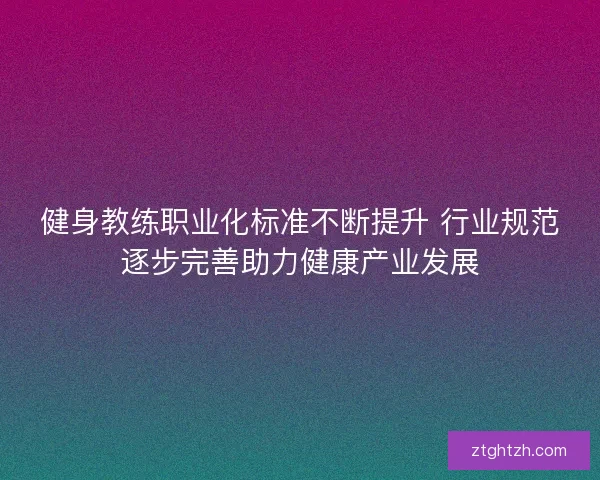 健身教练职业化标准不断提升 行业规范逐步完善助力健康产业发展
